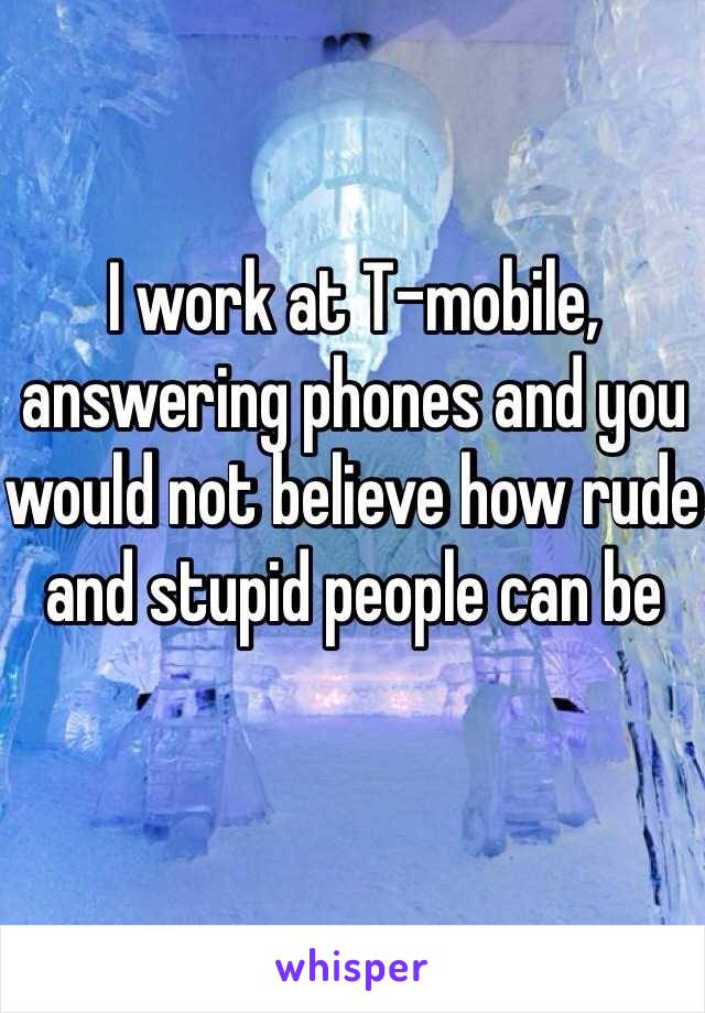 I work at T-mobile, answering phones and you would not believe how rude and stupid people can be