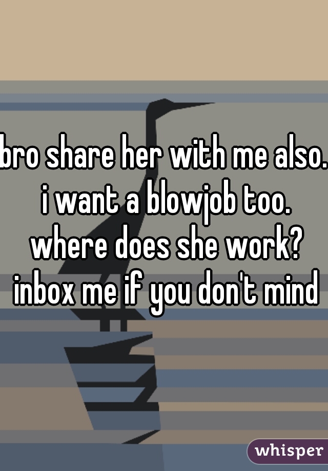 bro share her with me also. i want a blowjob too. where does she work? inbox me if you don't mind