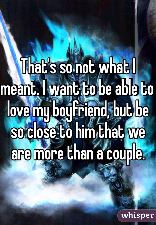 That's so not what I meant. I want to be able to love my boyfriend, but be so close to him that we are more than a couple. 