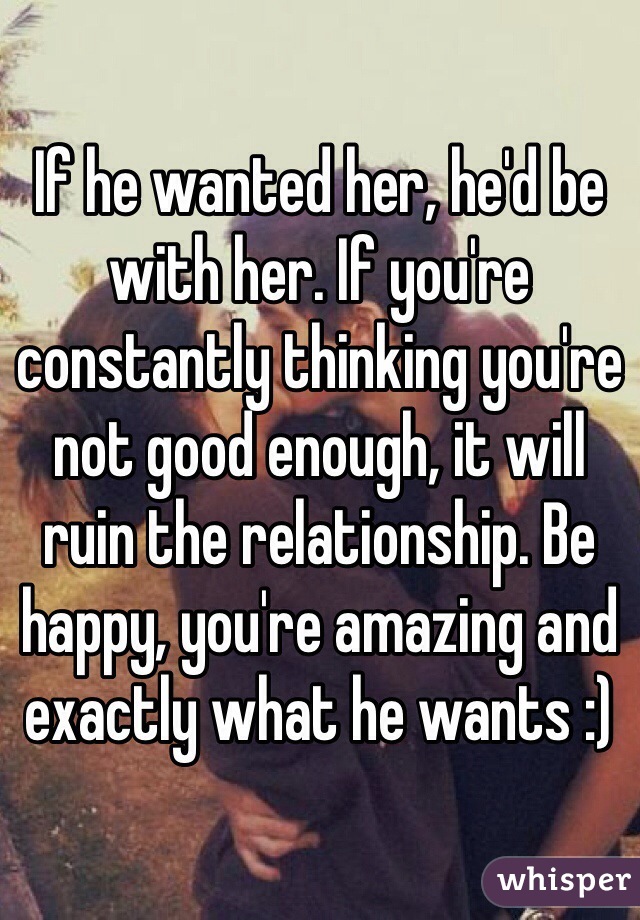If he wanted her, he'd be with her. If you're constantly thinking you're not good enough, it will ruin the relationship. Be happy, you're amazing and exactly what he wants :)