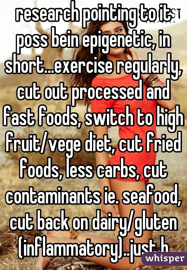 research pointing to it poss bein epigenetic, in short...exercise regularly, cut out processed and fast foods, switch to high fruit/vege diet, cut fried foods, less carbs, cut contaminants ie. seafood, cut back on dairy/gluten (inflammatory)..just b healthy basically and ull significantly reduce ur risk