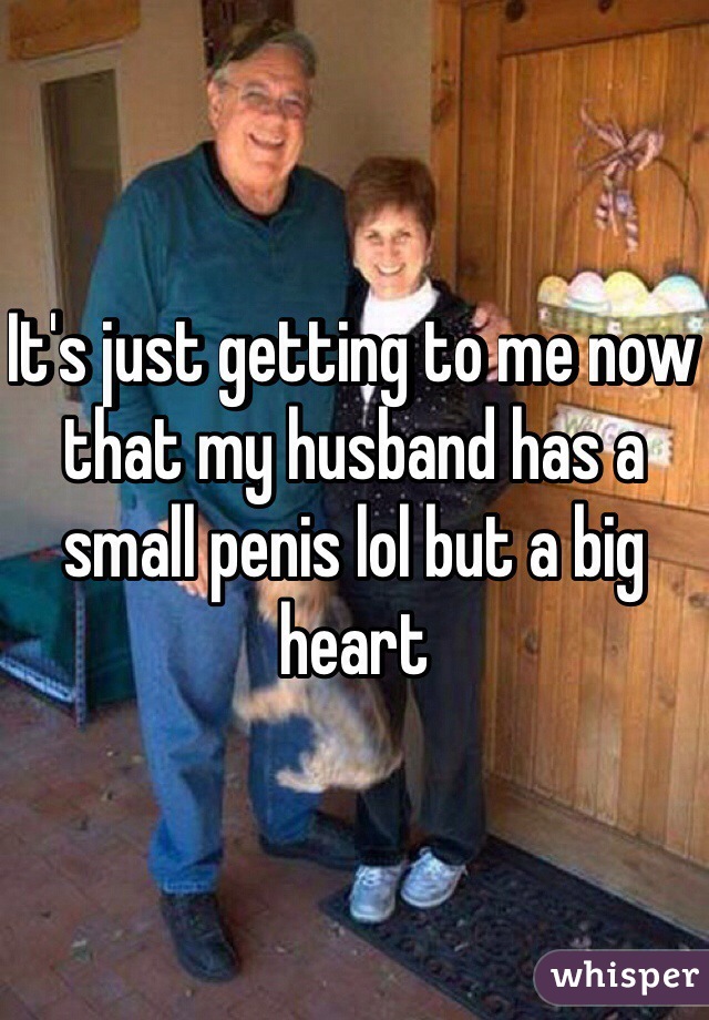 It's just getting to me now that my husband has a small penis lol but a big heart 