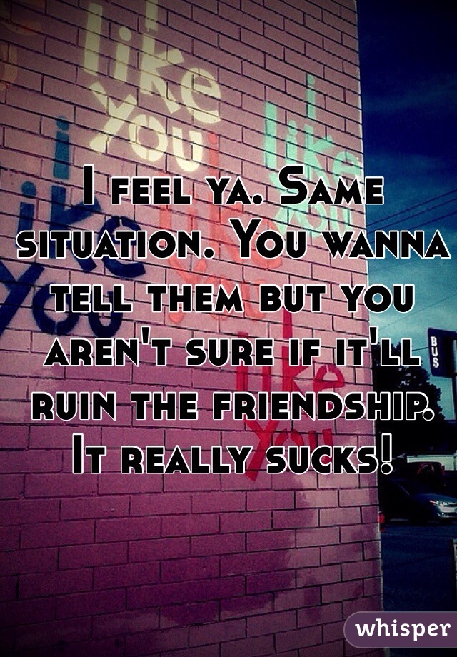 I feel ya. Same situation. You wanna tell them but you aren't sure if it'll ruin the friendship. It really sucks! 