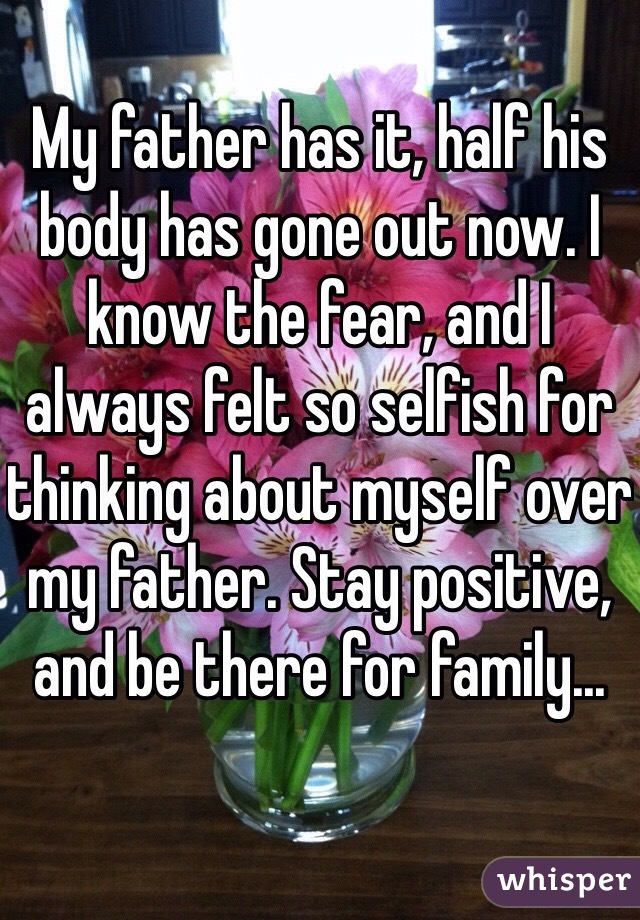 My father has it, half his body has gone out now. I know the fear, and I always felt so selfish for thinking about myself over my father. Stay positive, and be there for family...