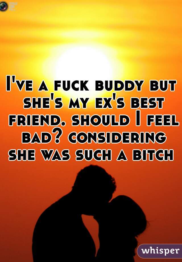 I've a fuck buddy but she's my ex's best friend. should I feel bad? considering she was such a bitch 