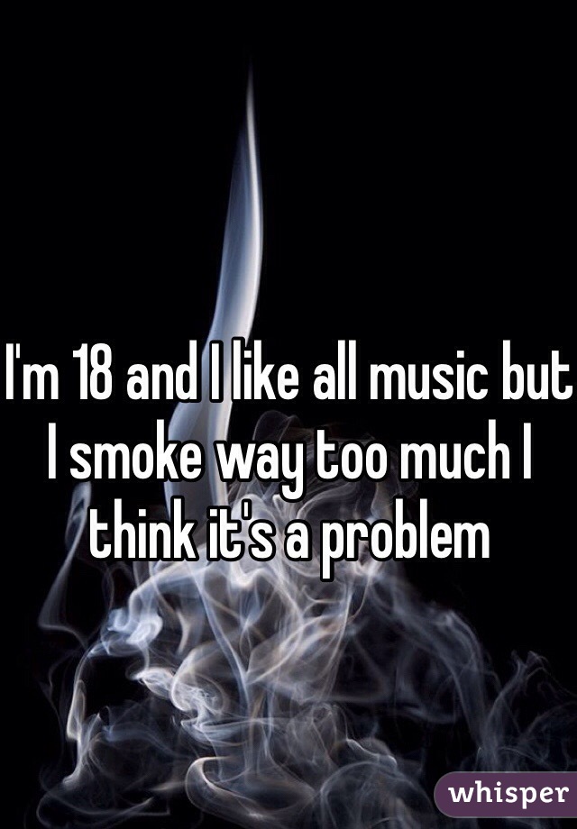I'm 18 and I like all music but I smoke way too much I think it's a problem 