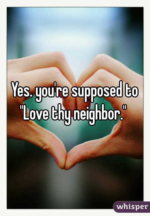 Yes. you're supposed to "Love thy neighbor."  