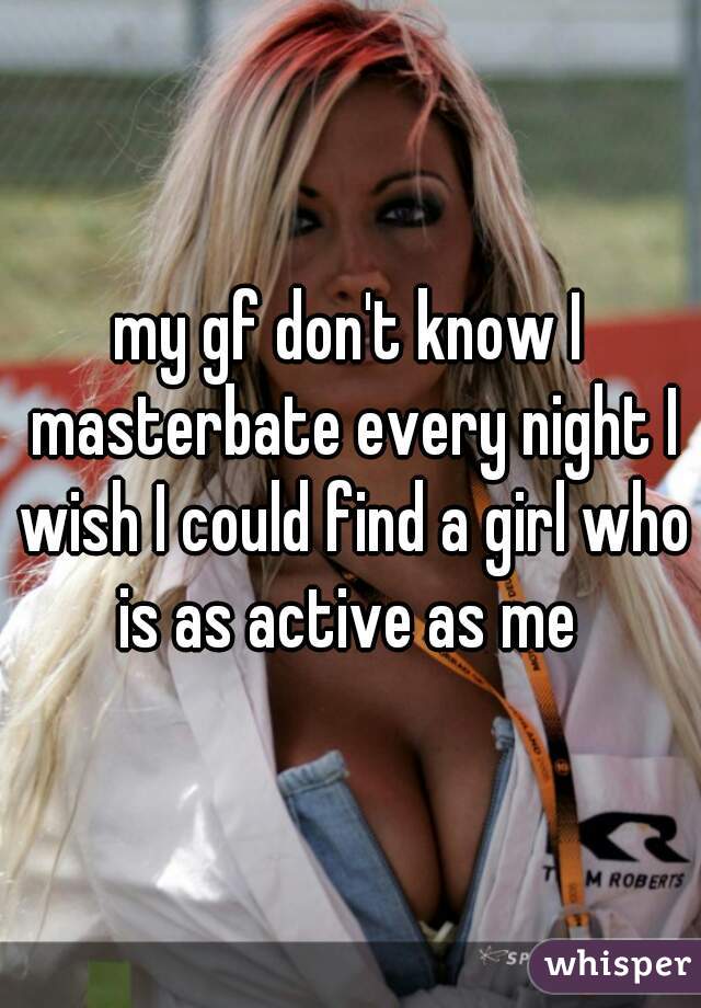 my gf don't know I masterbate every night I wish I could find a girl who is as active as me 