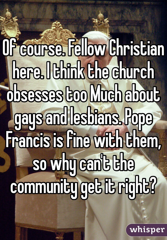 Of course. Fellow Christian here. I think the church obsesses too Much about gays and lesbians. Pope Francis is fine with them, so why can't the community get it right?