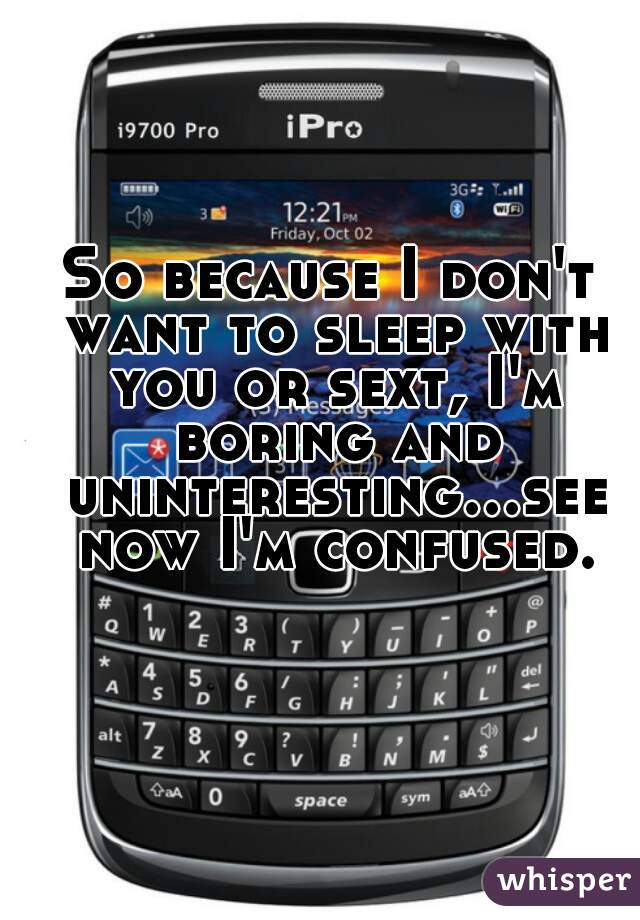 So because I don't want to sleep with you or sext, I'm boring and uninteresting...see now I'm confused.