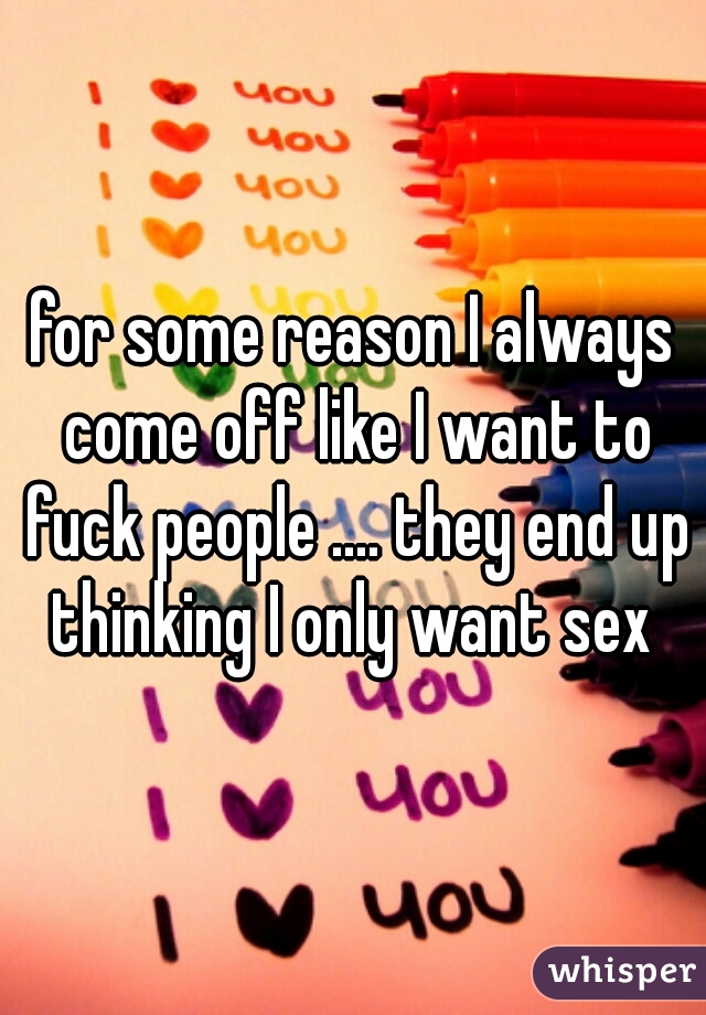 for some reason I always come off like I want to fuck people .... they end up thinking I only want sex 