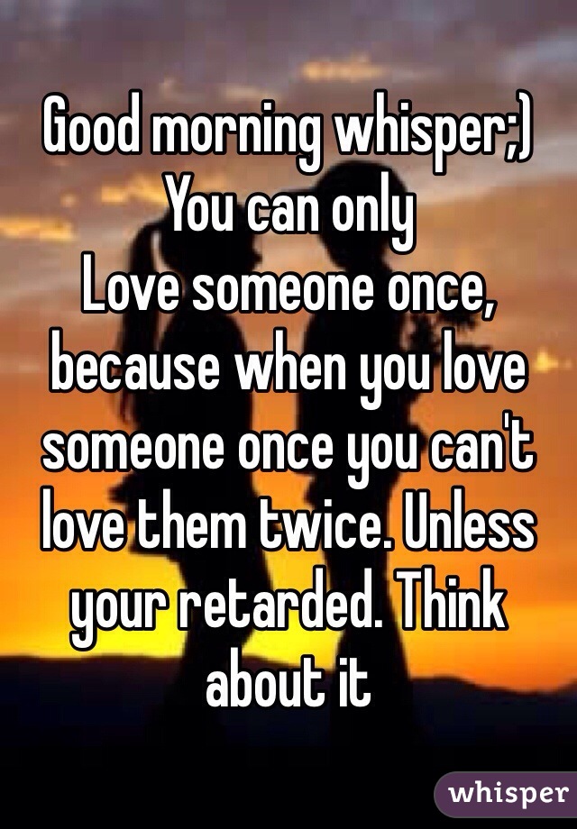 Good morning whisper;) 
You can only
Love someone once, because when you love someone once you can't love them twice. Unless your retarded. Think about it