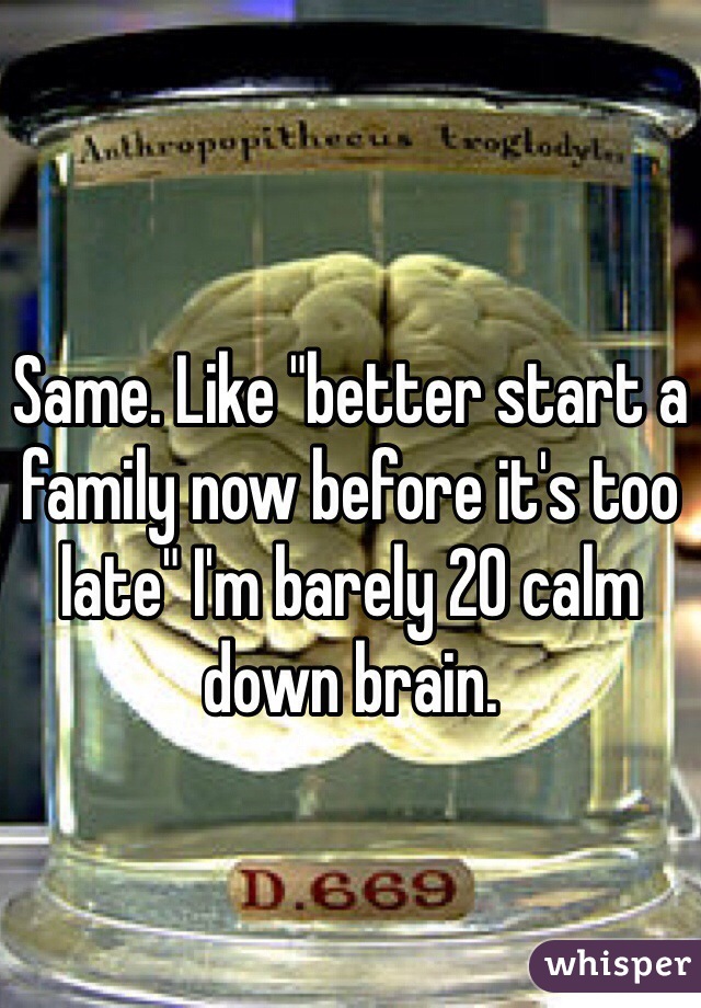 Same. Like "better start a family now before it's too late" I'm barely 20 calm down brain. 