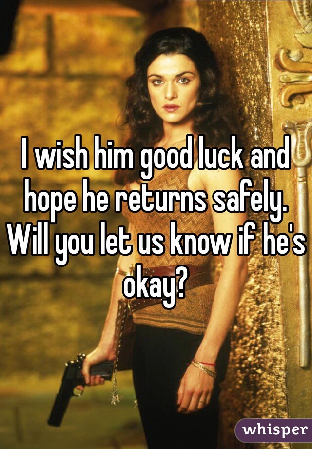 I wish him good luck and hope he returns safely. Will you let us know if he's okay?