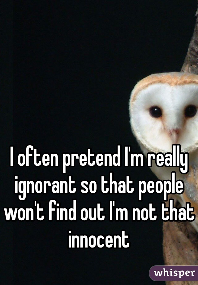 I often pretend I'm really ignorant so that people won't find out I'm not that innocent 