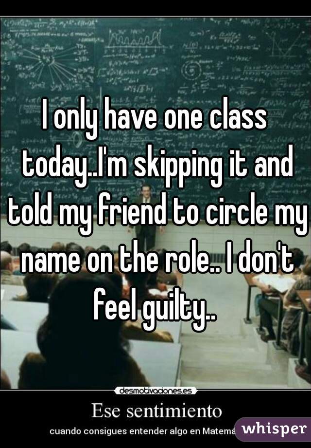 I only have one class today..I'm skipping it and told my friend to circle my name on the role.. I don't feel guilty.. 