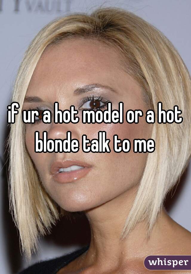 if ur a hot model or a hot blonde talk to me 