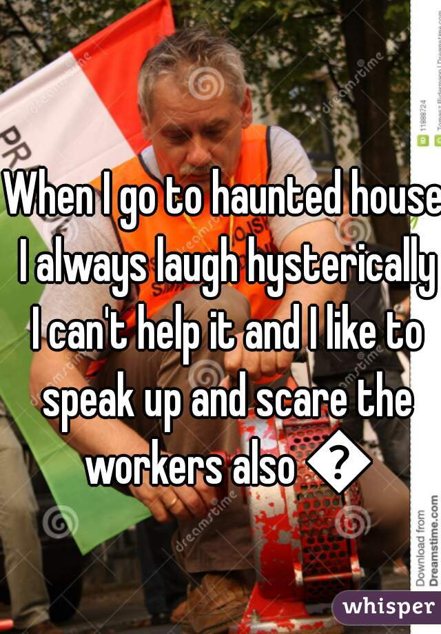 When I go to haunted house I always laugh hysterically I can't help it and I like to speak up and scare the workers also 😜