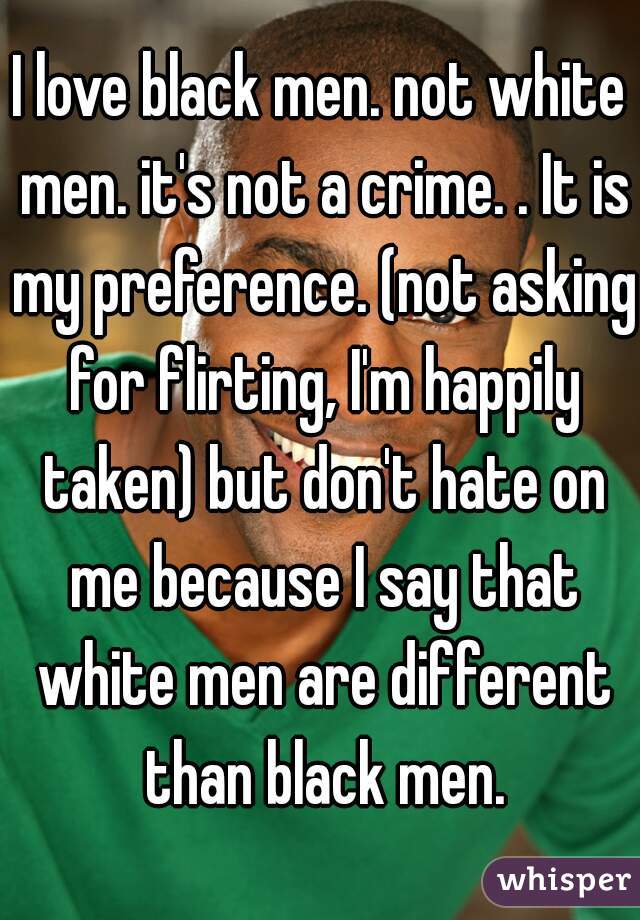 I love black men. not white men. it's not a crime. . It is my preference. (not asking for flirting, I'm happily taken) but don't hate on me because I say that white men are different than black men.