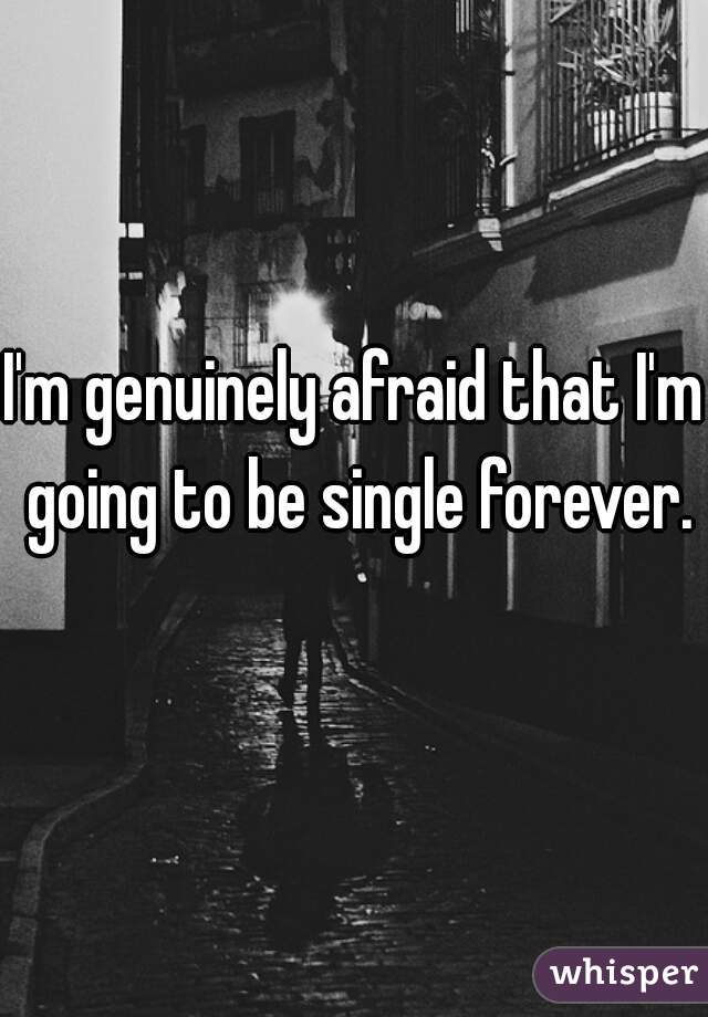I'm genuinely afraid that I'm going to be single forever.