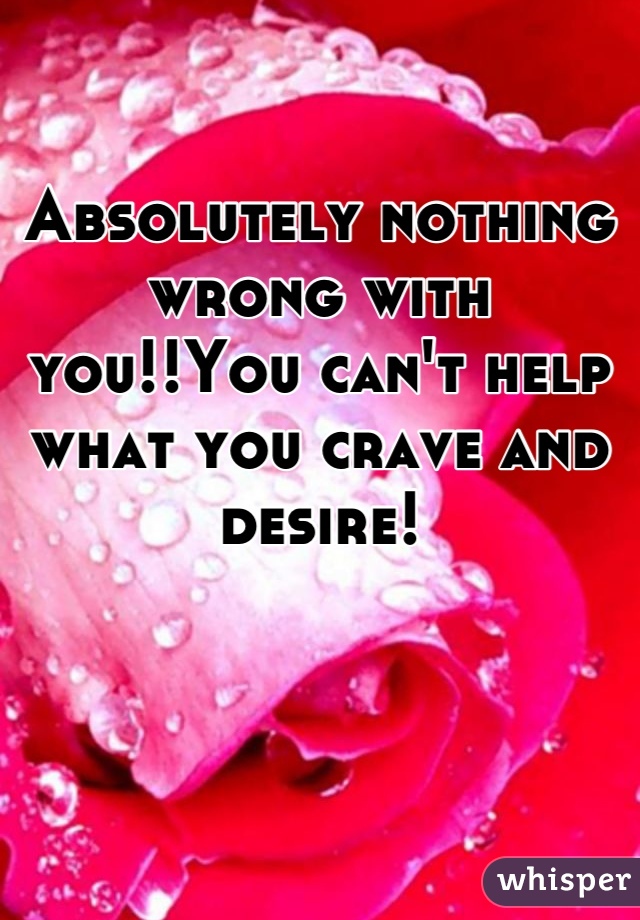 Absolutely nothing wrong with you!!You can't help what you crave and desire!