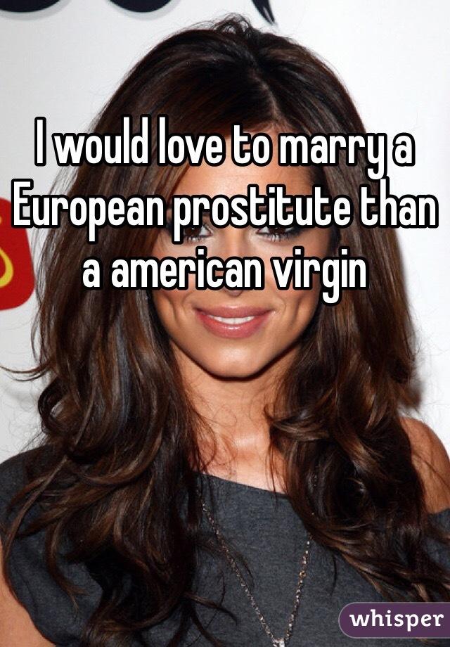 I would love to marry a European prostitute than a american virgin 