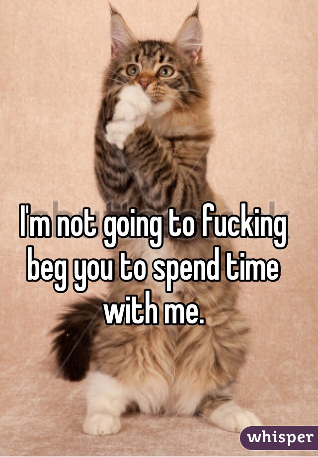 I'm not going to fucking beg you to spend time with me. 