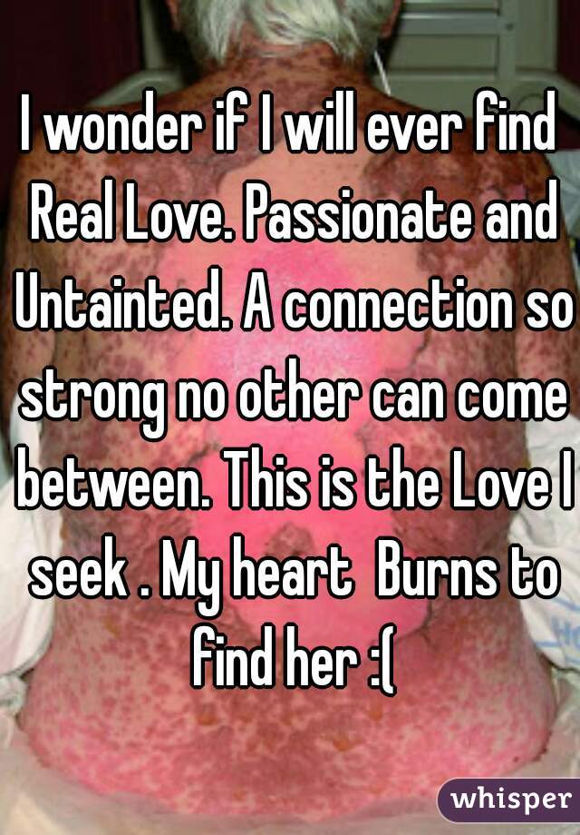 I wonder if I will ever find Real Love. Passionate and Untainted. A connection so strong no other can come between. This is the Love I seek . My heart  Burns to find her :(