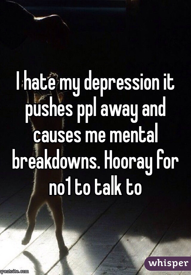 I hate my depression it pushes ppl away and causes me mental breakdowns. Hooray for no1 to talk to