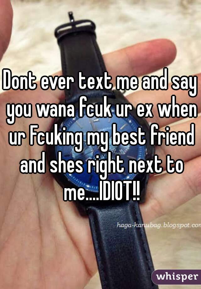 Dont ever text me and say you wana fcuk ur ex when ur Fcuking my best friend and shes right next to me....IDIOT!!