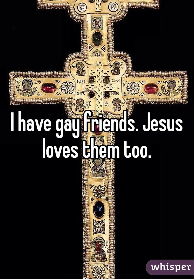 I have gay friends. Jesus loves them too. 