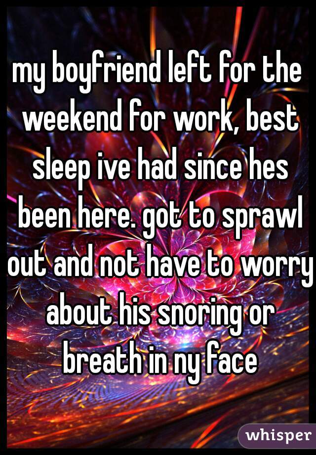 my boyfriend left for the weekend for work, best sleep ive had since hes been here. got to sprawl out and not have to worry about his snoring or breath in ny face