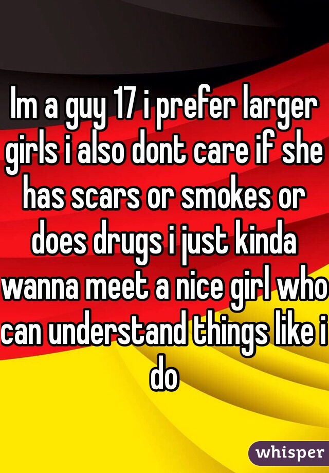 Im a guy 17 i prefer larger girls i also dont care if she has scars or smokes or does drugs i just kinda wanna meet a nice girl who can understand things like i do 