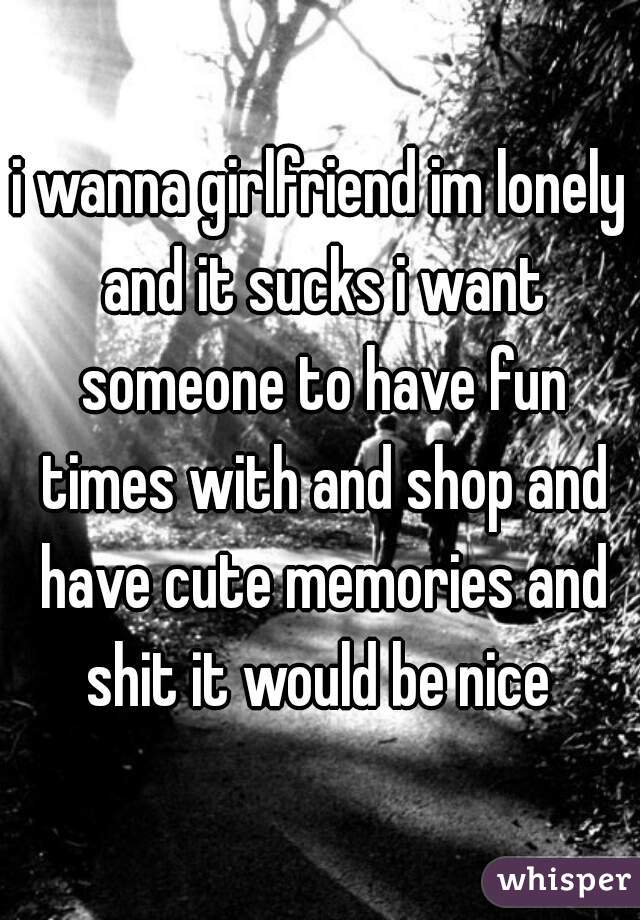 i wanna girlfriend im lonely and it sucks i want someone to have fun times with and shop and have cute memories and shit it would be nice 