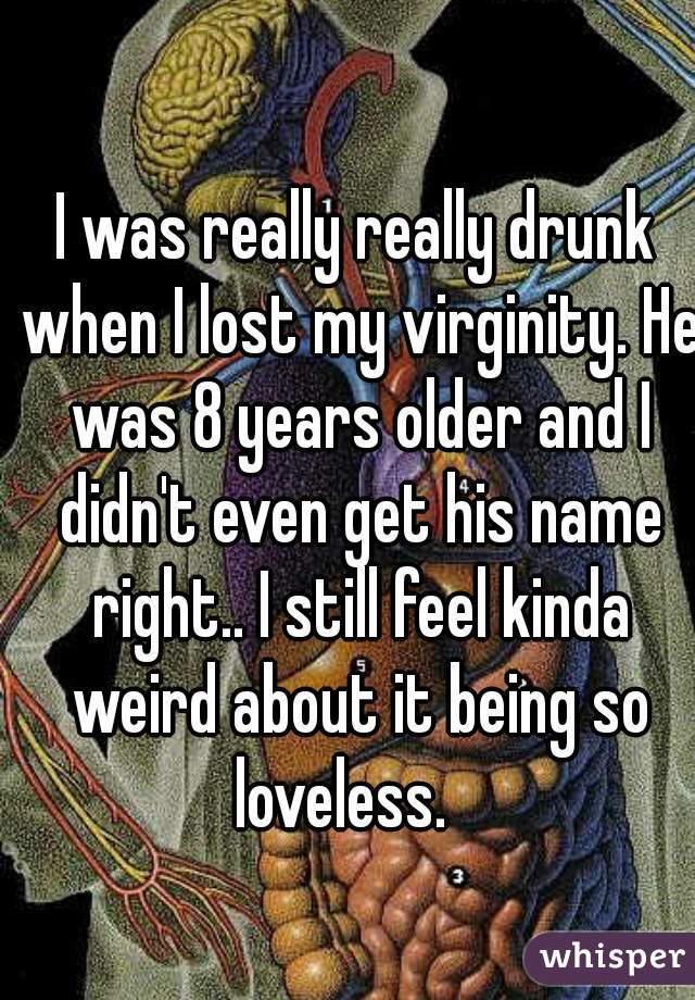 I was really really drunk when I lost my virginity. He was 8 years older and I didn't even get his name right.. I still feel kinda weird about it being so loveless.   