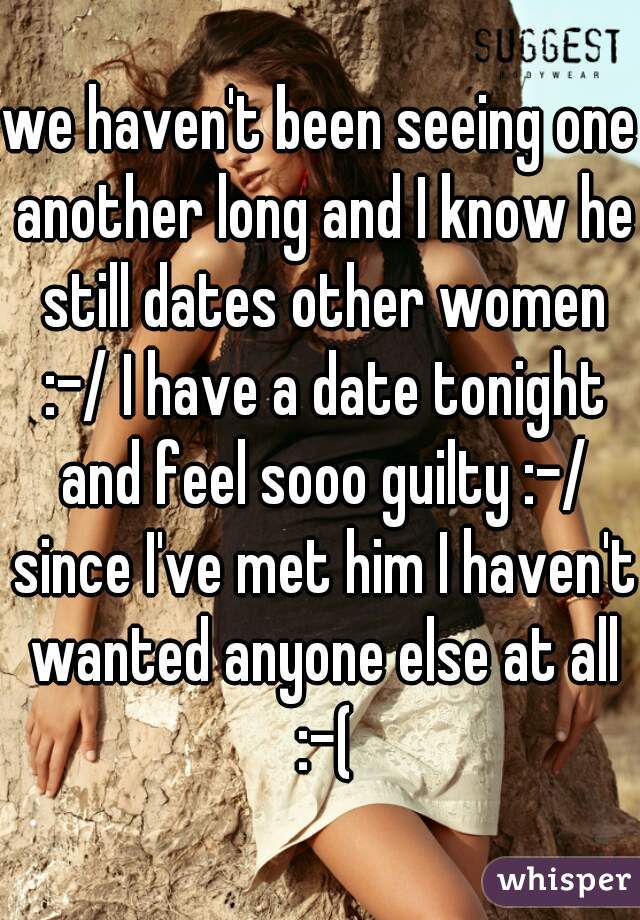 we haven't been seeing one another long and I know he still dates other women :-/ I have a date tonight and feel sooo guilty :-/ since I've met him I haven't wanted anyone else at all :-(