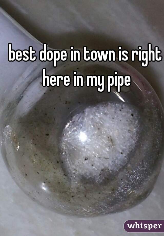 best dope in town is right here in my pipe