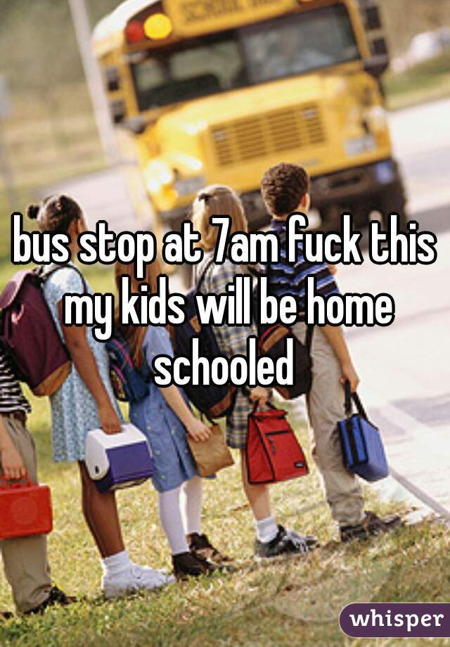 bus stop at 7am fuck this my kids will be home schooled 
