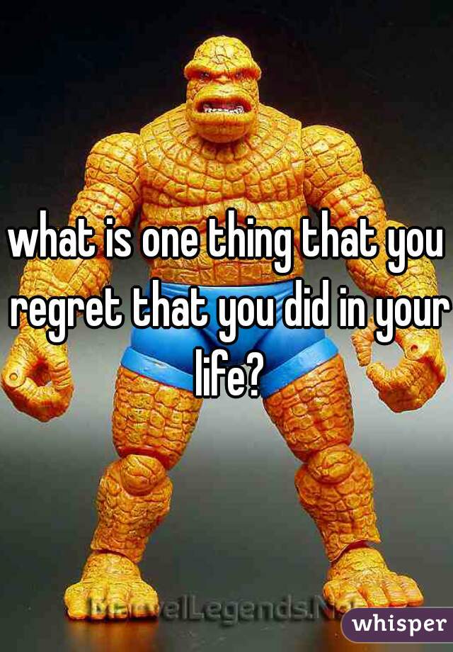 what is one thing that you regret that you did in your life?