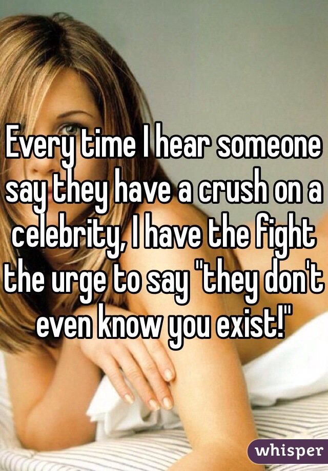 Every time I hear someone say they have a crush on a celebrity, I have the fight the urge to say "they don't even know you exist!"