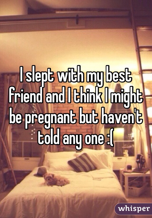 I slept with my best friend and I think I might be pregnant but haven't told any one :(