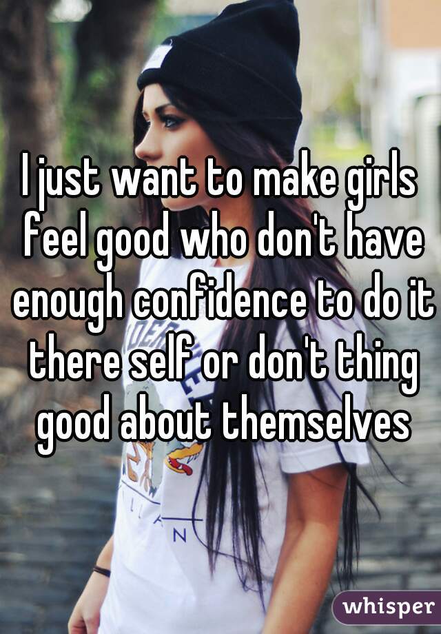 I just want to make girls feel good who don't have enough confidence to do it there self or don't thing good about themselves