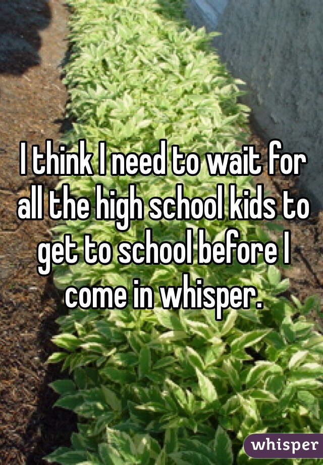 I think I need to wait for all the high school kids to get to school before I come in whisper. 