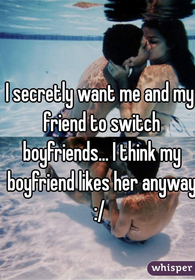 I secretly want me and my friend to switch boyfriends... I think my boyfriend likes her anyway :/ 