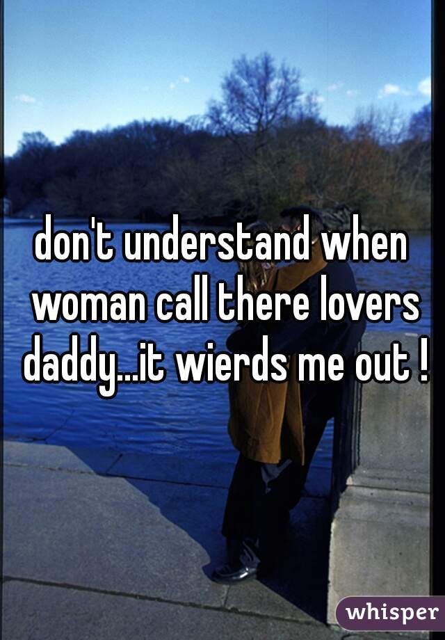 don't understand when woman call there lovers daddy...it wierds me out !