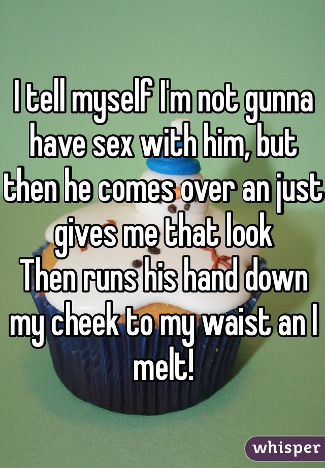 I tell myself I'm not gunna have sex with him, but then he comes over an just gives me that look 
Then runs his hand down my cheek to my waist an I melt! 