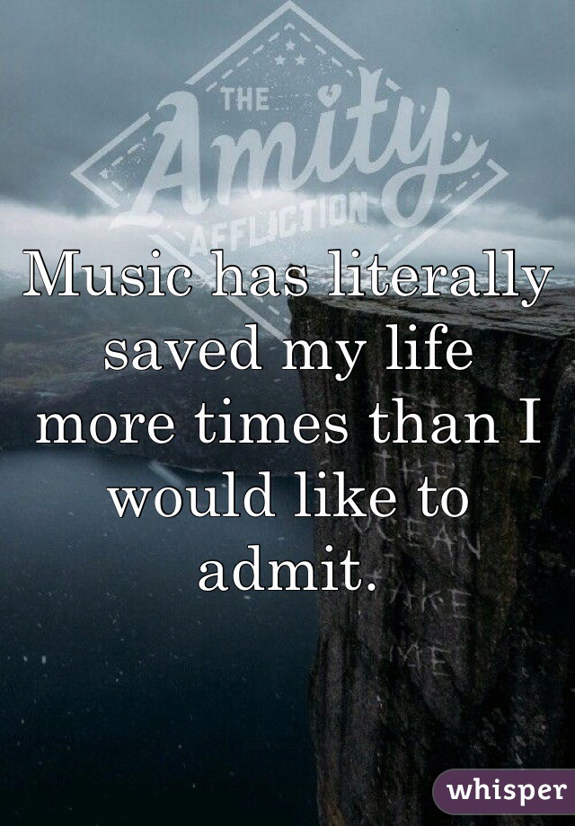Music has literally
saved my life
more times than I 
would like to
admit.