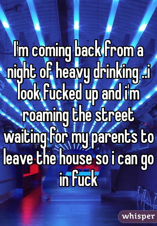 I'm coming back from a night of heavy drinking ..i look fucked up and i'm roaming the street waiting for my parents to leave the house so i can go in fuck 
