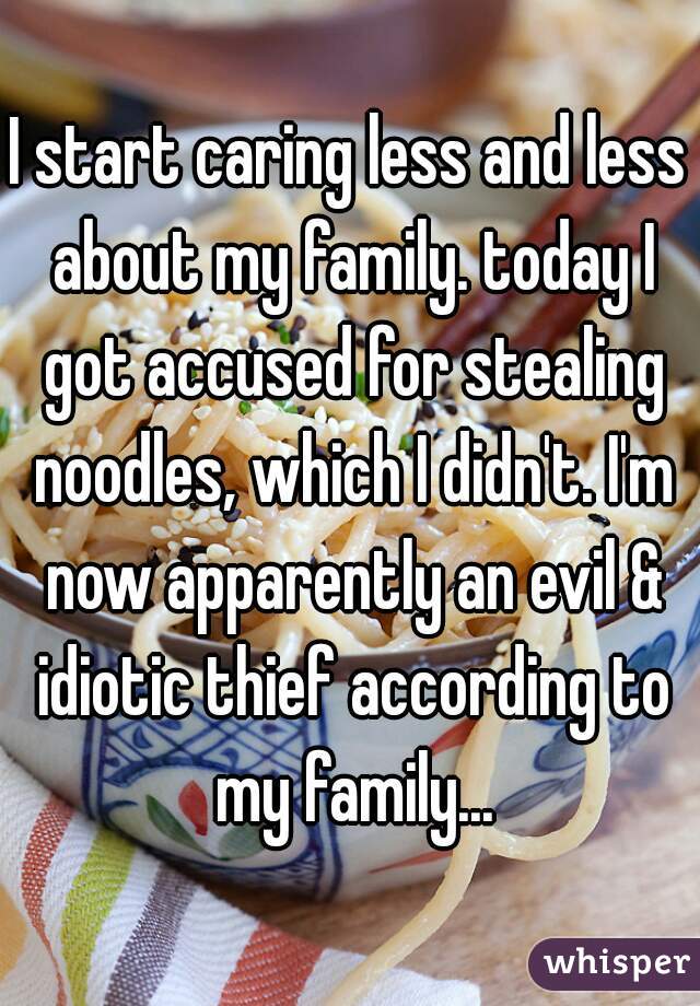 I start caring less and less about my family. today I got accused for stealing noodles, which I didn't. I'm now apparently an evil & idiotic thief according to my family...