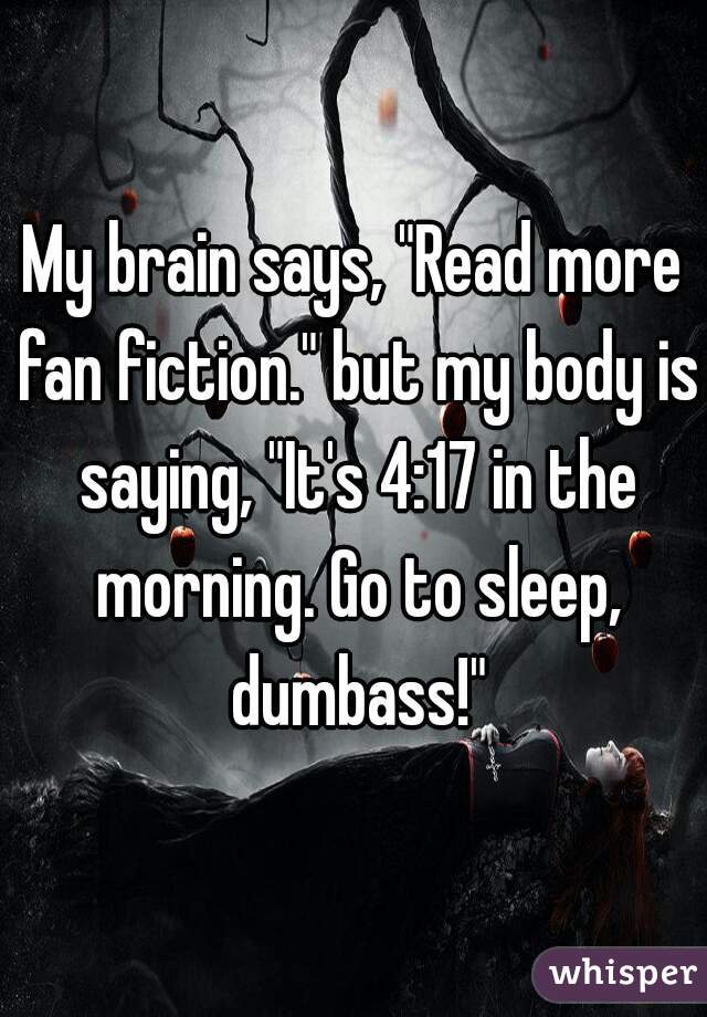 My brain says, "Read more fan fiction." but my body is saying, "It's 4:17 in the morning. Go to sleep, dumbass!"